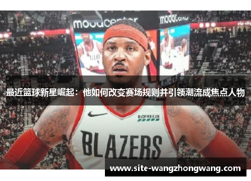 最近篮球新星崛起：他如何改变赛场规则并引领潮流成焦点人物