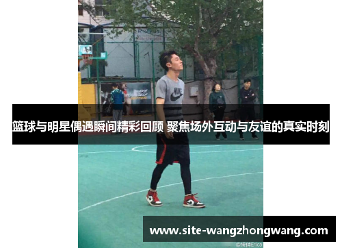 篮球与明星偶遇瞬间精彩回顾 聚焦场外互动与友谊的真实时刻