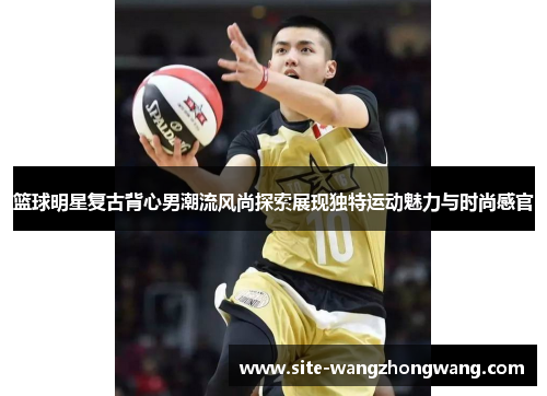 篮球明星复古背心男潮流风尚探索展现独特运动魅力与时尚感官