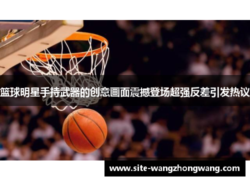 篮球明星手持武器的创意画面震撼登场超强反差引发热议
