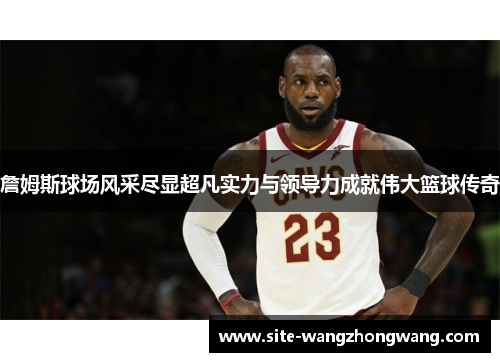 詹姆斯球场风采尽显超凡实力与领导力成就伟大篮球传奇