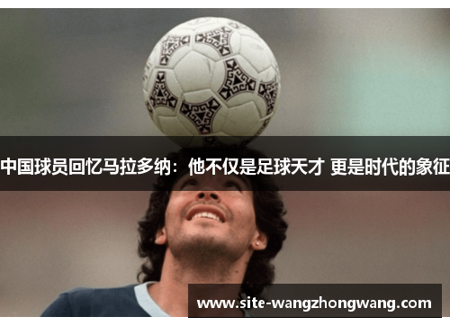 中国球员回忆马拉多纳：他不仅是足球天才 更是时代的象征