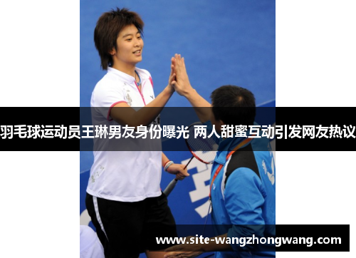 羽毛球运动员王琳男友身份曝光 两人甜蜜互动引发网友热议